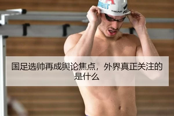 国足选帅再成舆论焦点，外界真正关注的是什么